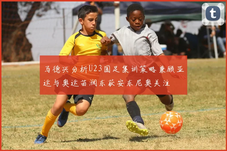 马德兴分析U23国足集训策略兼顾亚运与奥运苗润东获安东尼奥关注