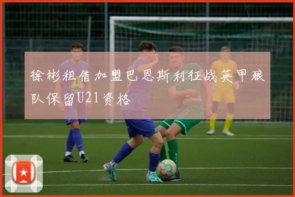 徐彬租借加盟巴恩斯利征战英甲狼队保留U21资格