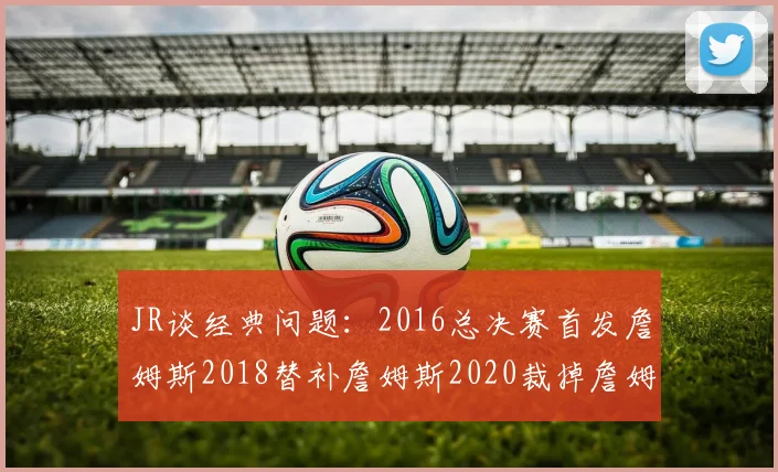 JR谈经典问题：2016总决赛首发詹姆斯2018替补詹姆斯2020裁掉詹姆斯的背后故事