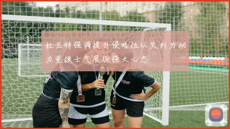 杜兰特强调提升侵略性以失利为动力重振士气展现强大心态