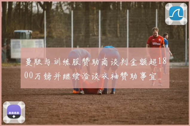 曼联与训练服赞助商谈判金额超1800万镑并继续洽谈衣袖赞助事宜