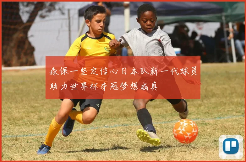 森保一坚定信心日本队新一代球员助力世界杯夺冠梦想成真