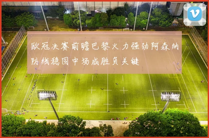 欧冠决赛前瞻巴黎火力强劲阿森纳防线稳固中场成胜负关键