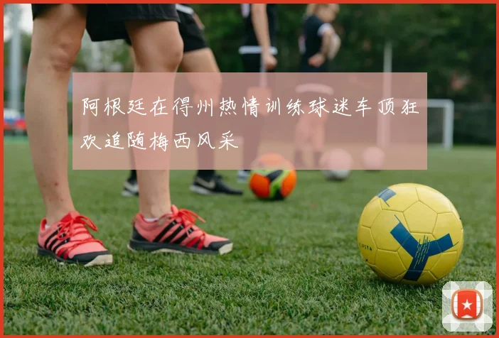 阿根廷在得州热情训练球迷车顶狂欢追随梅西风采
