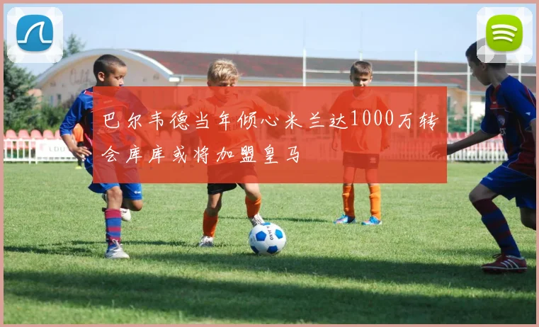巴尔韦德当年倾心米兰达1000万转会库库或将加盟皇马