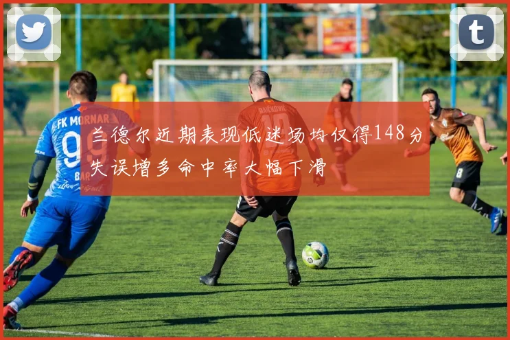 兰德尔近期表现低迷场均仅得148分失误增多命中率大幅下滑