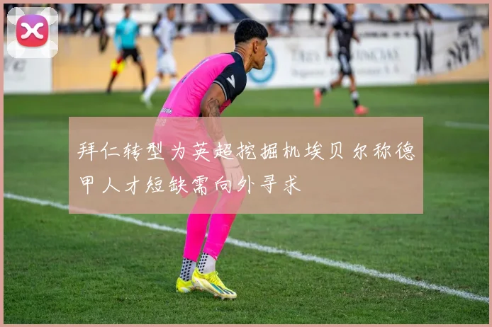 拜仁转型为英超挖掘机埃贝尔称德甲人才短缺需向外寻求