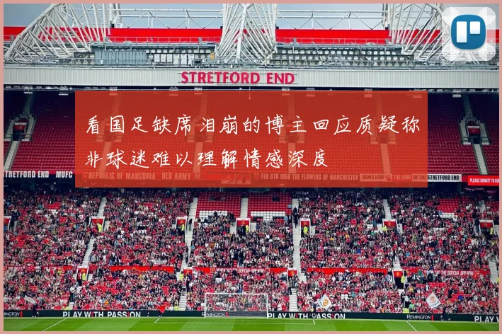 看国足缺席泪崩的博主回应质疑称非球迷难以理解情感深度