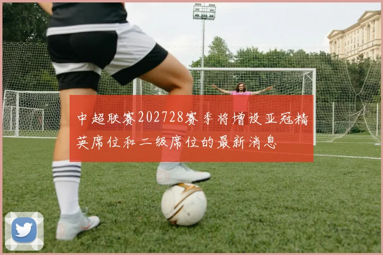 中超联赛202728赛季将增设亚冠精英席位和二级席位的最新消息
