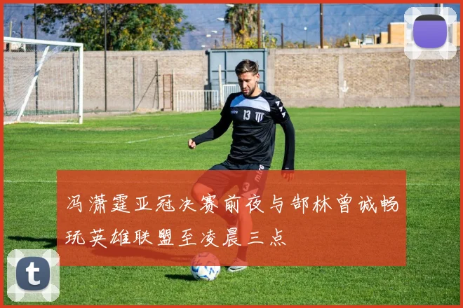 冯潇霆亚冠决赛前夜与郜林曾诚畅玩英雄联盟至凌晨三点