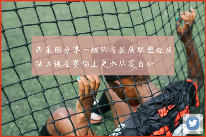 弗莱明分享一线队与发展联盟经历助力他在赛场上更加从容自如