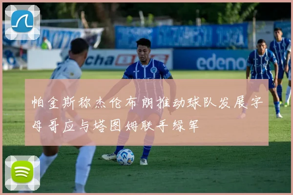帕金斯称杰伦布朗推动球队发展字母哥应与塔图姆联手绿军