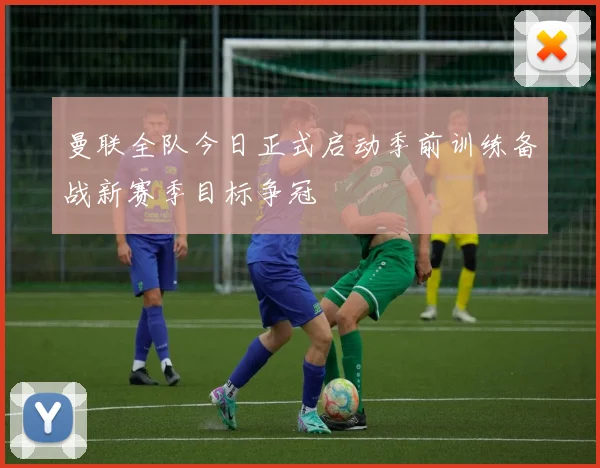 曼联全队今日正式启动季前训练备战新赛季目标争冠