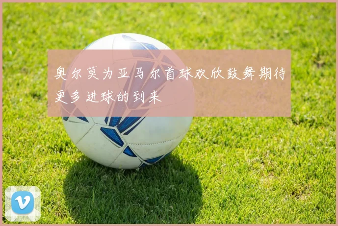 奥尔莫为亚马尔首球欢欣鼓舞期待更多进球的到来