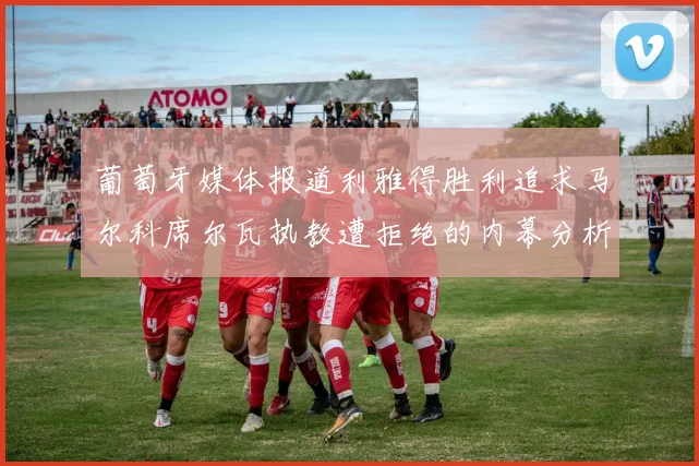 葡萄牙媒体报道利雅得胜利追求马尔科席尔瓦执教遭拒绝的内幕分析