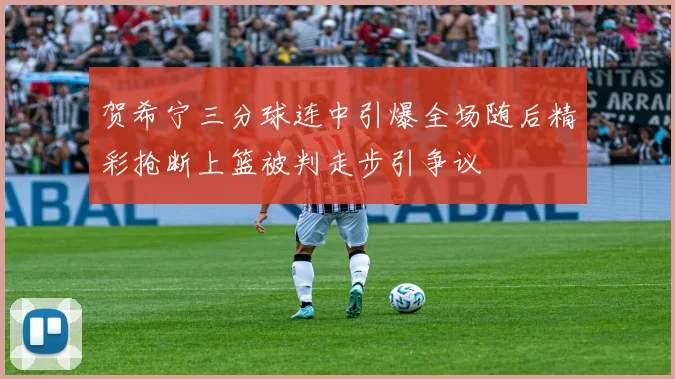 贺希宁三分球连中引爆全场随后精彩抢断上篮被判走步引争议