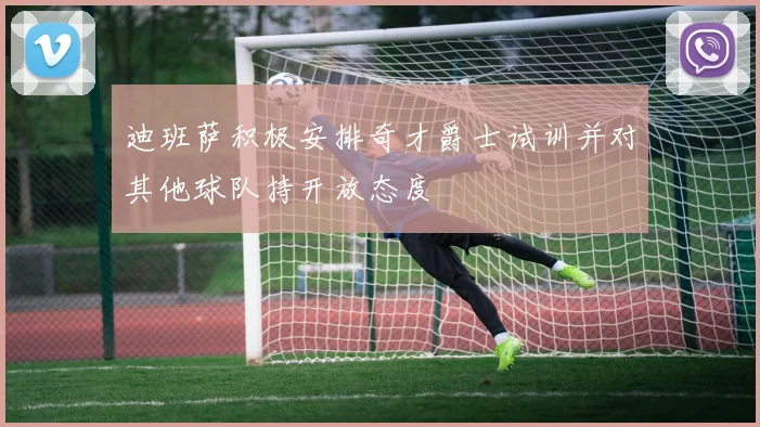 迪班萨积极安排奇才爵士试训并对其他球队持开放态度